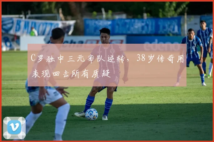 C罗独中三元率队逆转,38岁传奇用表现回