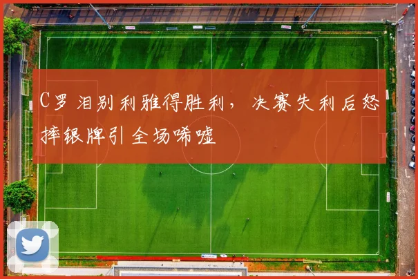 C罗泪别利雅得胜利,决赛失利后怒摔银牌