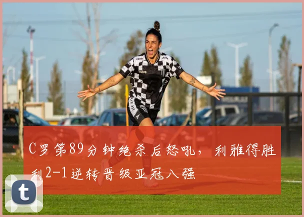 C罗第89分钟绝杀后怒吼,利雅得胜利2-1逆