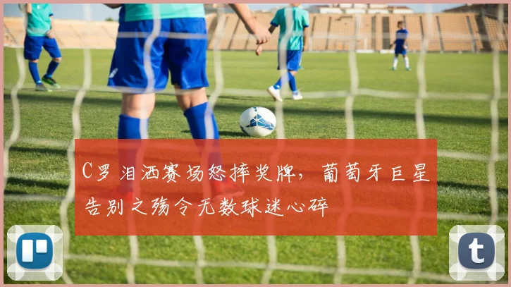 C罗泪洒赛场怒摔奖牌,葡萄牙巨星告别之